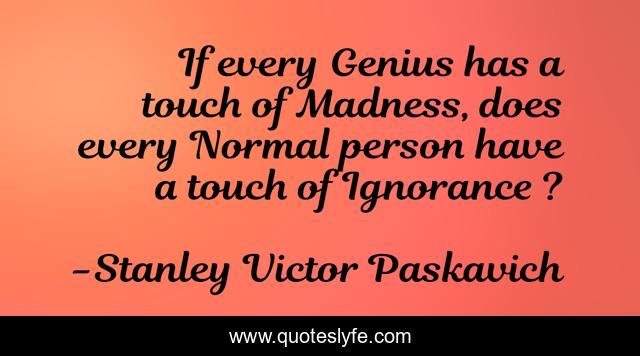 If every Genius has a touch of Madness, does every Normal person have a touch of Ignorance ?