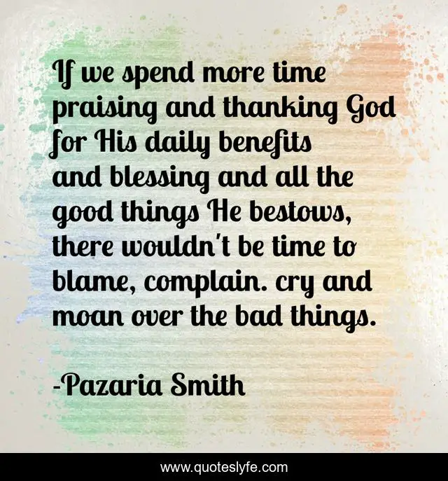 If we spend more time praising and thanking God for His daily benefits and blessing and all the good things He bestows, there wouldn't be time to blame, complain. cry and moan over the bad things.