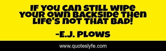 If you can still wipe your own backside then life's not that bad!