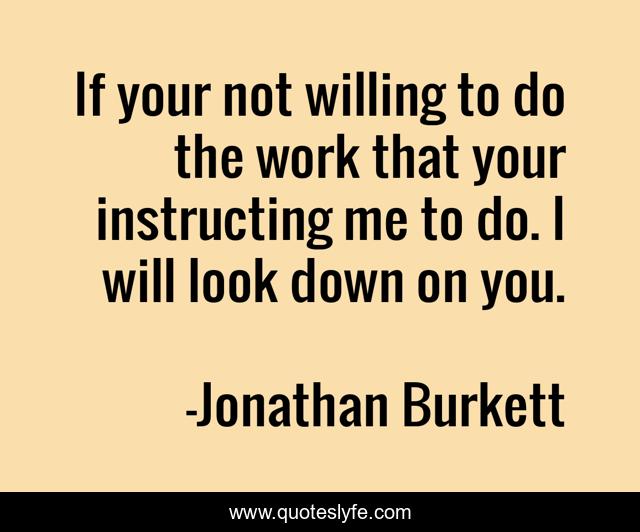 If your not willing to do the work that your instructing me to do. I will look down on you.