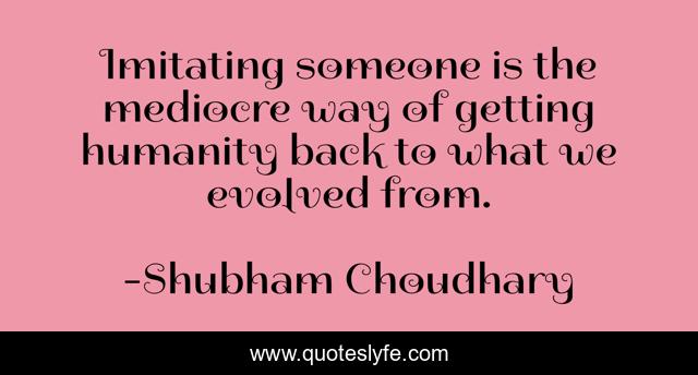 Imitating someone is the mediocre way of getting humanity back to what we evolved from.