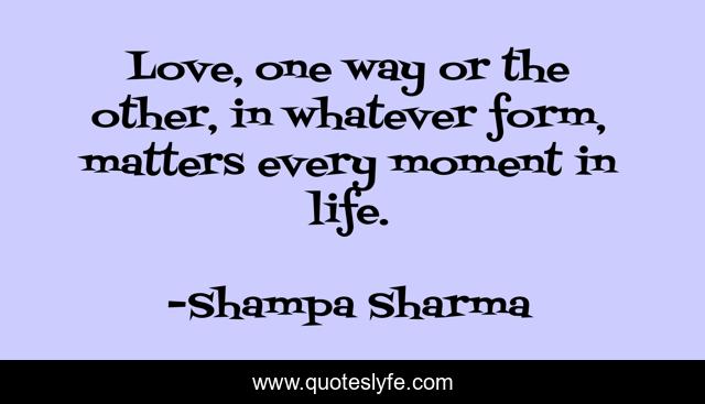 Love, one way or the other, in whatever form, matters every moment in life.