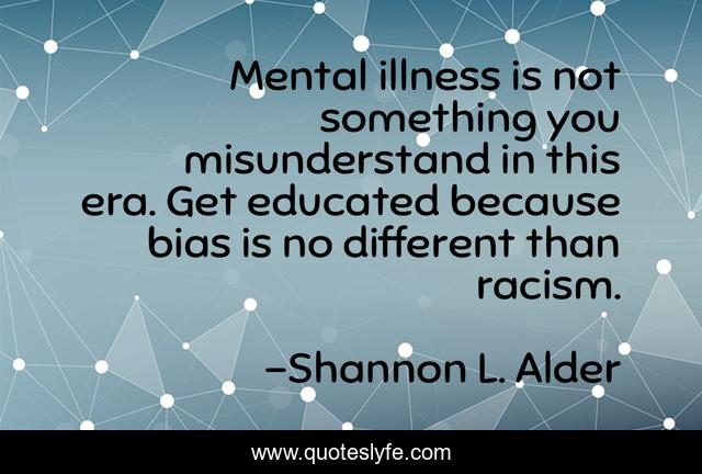 Mental illness is not something you misunderstand in this era. Get educated because bias is no different than racism.