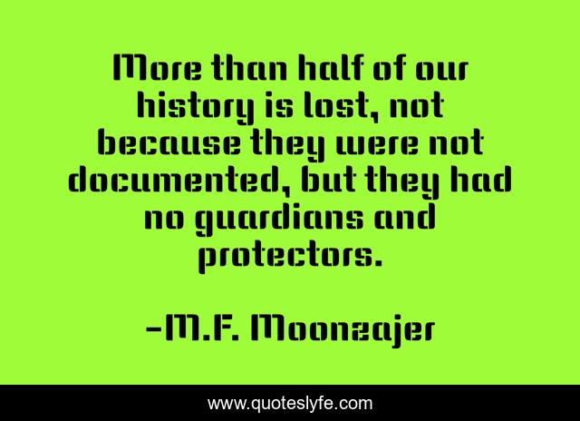 More than half of our history is lost, not because they were not documented, but they had no guardians and protectors.