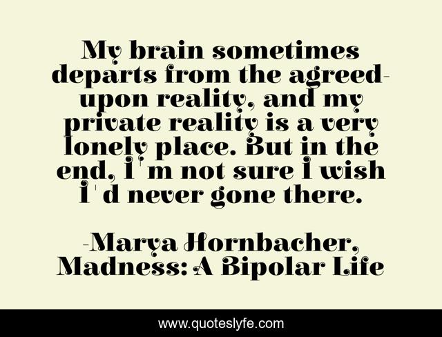 My brain sometimes departs from the agreed-upon reality, and my private reality is a very lonely place. But in the end, I'm not sure I wish I'd never gone there.