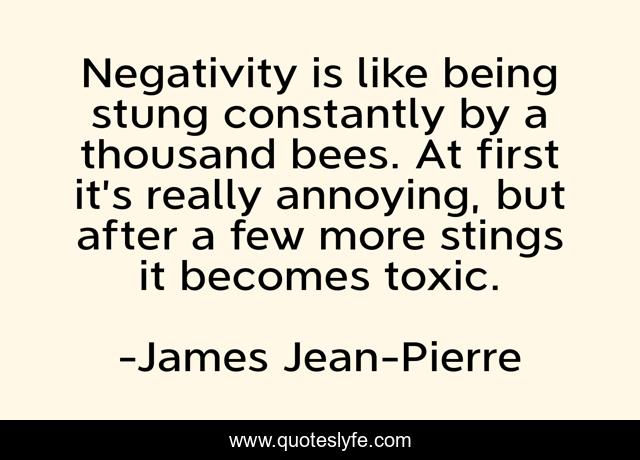 Negativity is like being stung constantly by a thousand bees. At first it’s really annoying, but after a few more stings it becomes toxic.