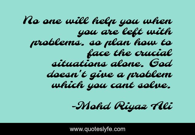 No one will help you when you are left with problems. so plan how to face the crucial situations alone. God doesn't give a problem which you cant solve.