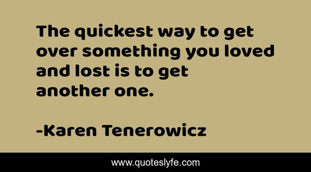 The quickest way to get over something you loved and lost is to get another one.