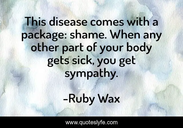 This disease comes with a package: shame. When any other part of your body gets sick, you get sympathy.