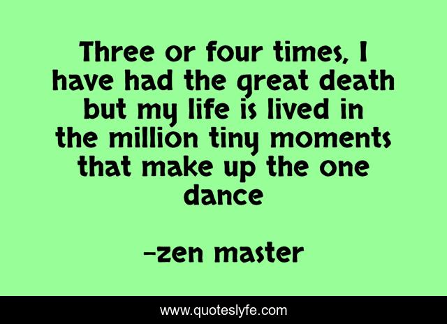Three or four times, I have had the great death but my life is lived in the million tiny moments that make up the one dance