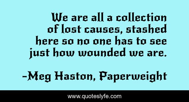We are all a collection of lost causes, stashed here so no one has to see just how wounded we are.