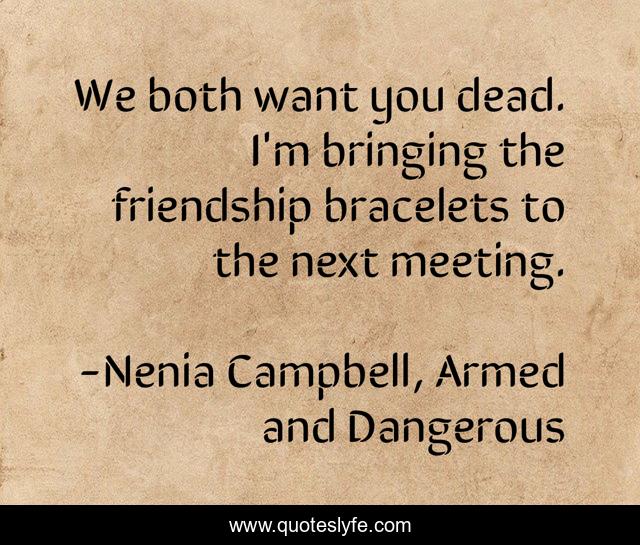 We both want you dead. I'm bringing the friendship bracelets to the next meeting.
