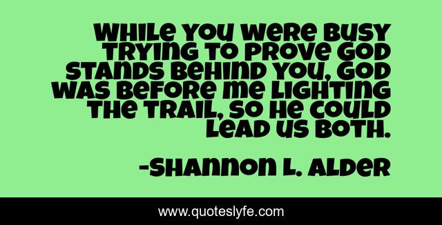 While you were busy trying to prove God stands behind you, God was before me lighting the trail, so he could lead us both.