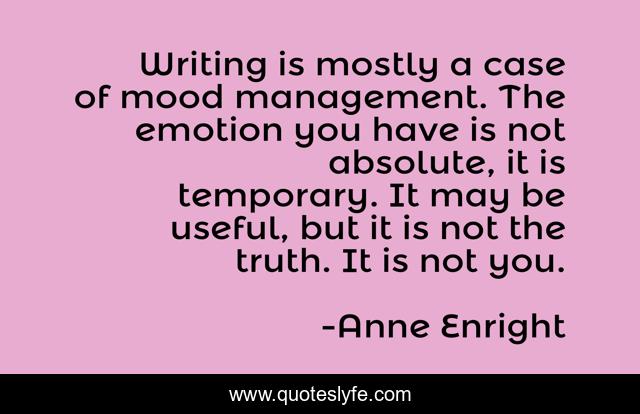 Writing is mostly a case of mood management. The emotion you have is not absolute, it is temporary. It may be useful, but it is not the truth. It is not you.