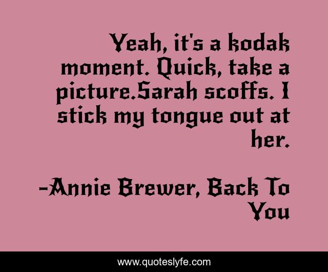 Yeah, it's a kodak moment. Quick, take a picture.Sarah scoffs. I stick my tongue out at her.