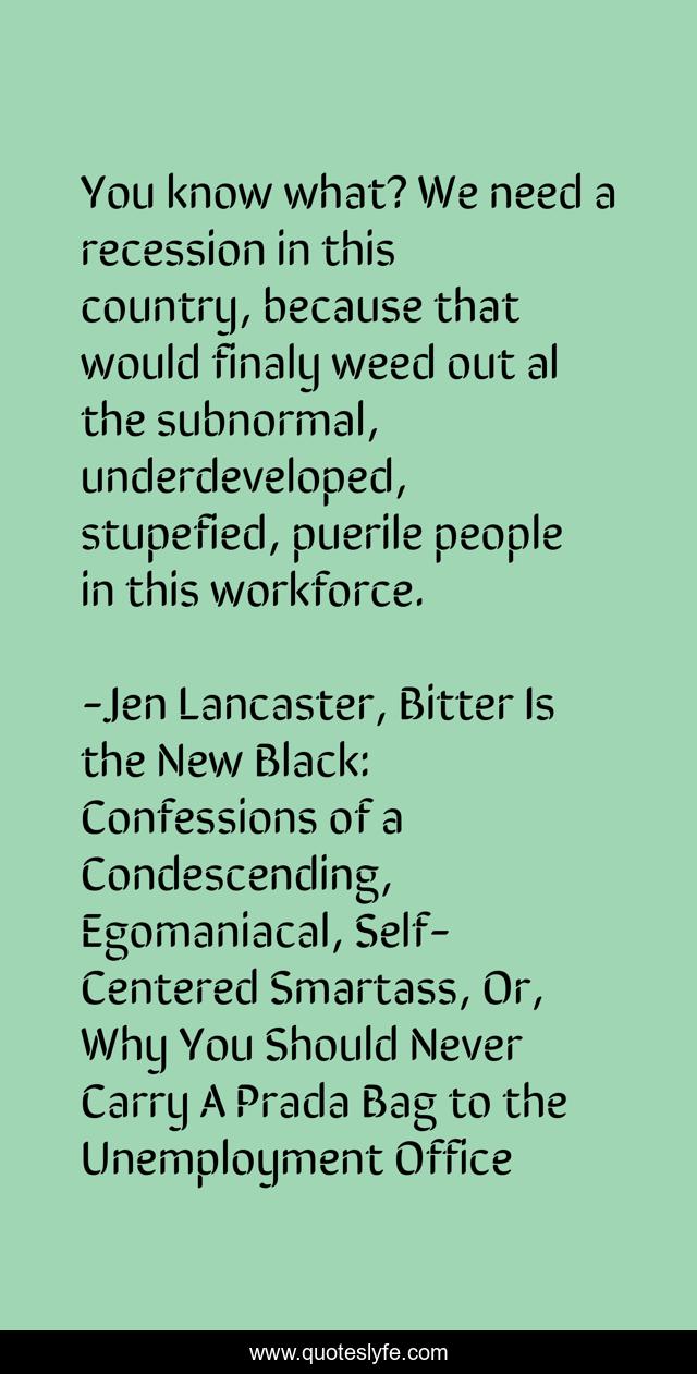 You know what? We need a recession in this country, because that would finaly weed out al the subnormal, underdeveloped, stupefied, puerile people in this workforce.