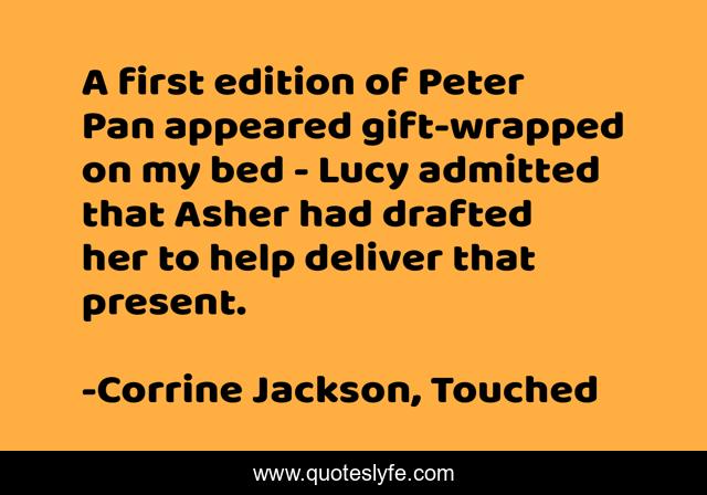 A first edition of Peter Pan appeared gift-wrapped on my bed - Lucy admitted that Asher had drafted her to help deliver that present.
