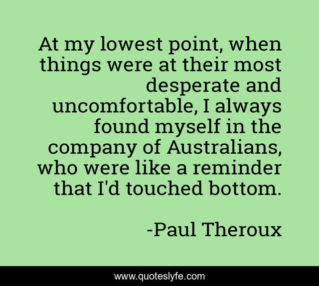 At my lowest point, when things were at their most desperate and uncomfortable, I always found myself in the company of Australians, who were like a reminder that I'd touched bottom.