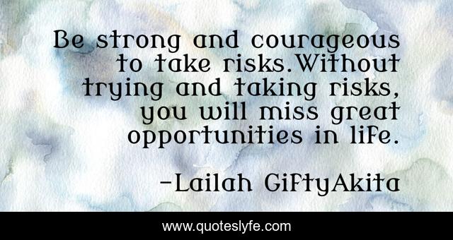 Be strong and courageous to take risks.Without trying and taking risks, you will miss great opportunities in life.