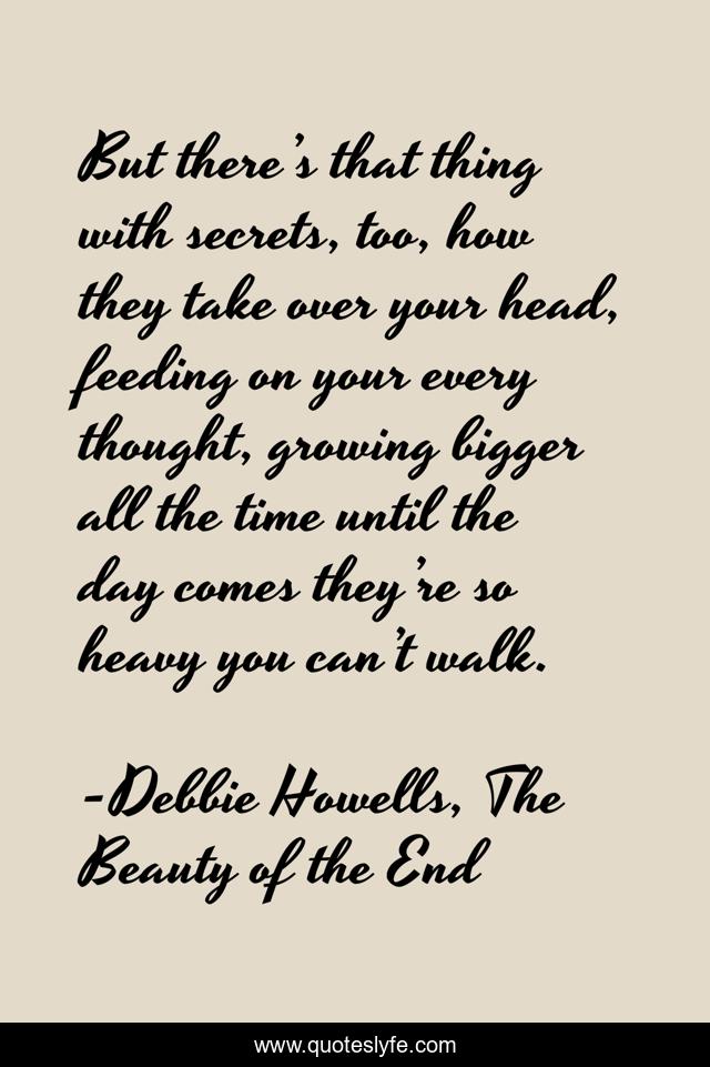 But there’s that thing with secrets, too, how they take over your head, feeding on your every thought, growing bigger all the time until the day comes they’re so heavy you can’t walk.