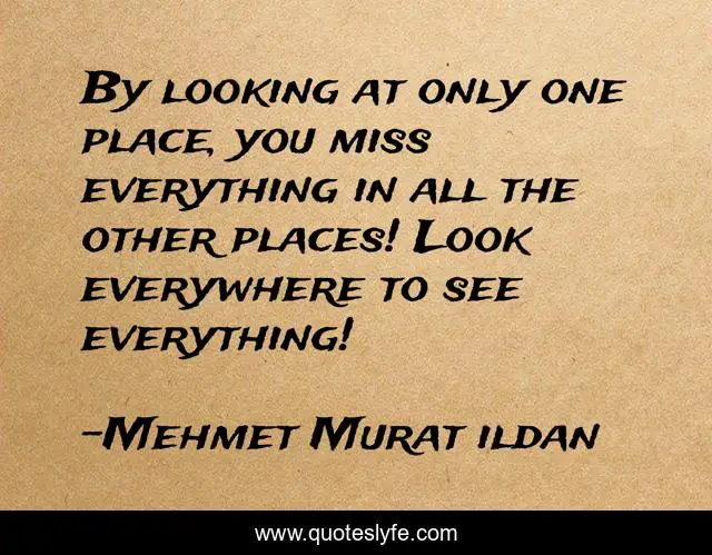 By looking at only one place, you miss everything in all the other places! Look everywhere to see everything!