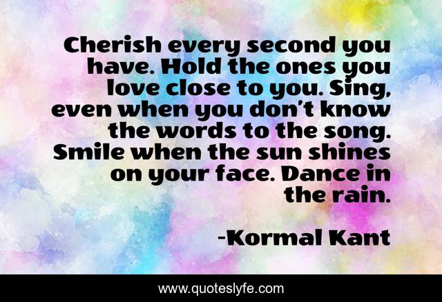 Cherish every second you have. Hold the ones you love close to you. Sing, even when you don’t know the words to the song. Smile when the sun shines on your face. Dance in the rain.