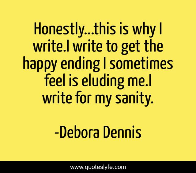 Honestly...this is why I write.I write to get the happy ending I sometimes feel is eluding me.I write for my sanity.