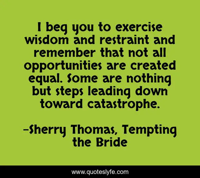 I beg you to exercise wisdom and restraint and remember that not all opportunities are created equal. Some are nothing but steps leading down toward catastrophe.