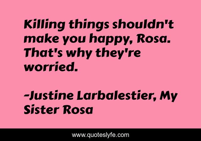 Killing things shouldn't make you happy, Rosa. That's why they're worried.