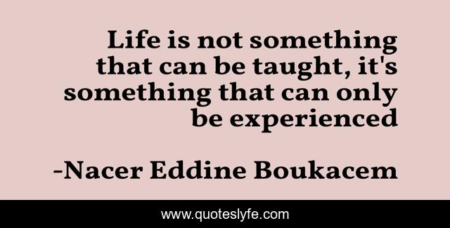 Life is not something that can be taught, it's something that can only be experienced