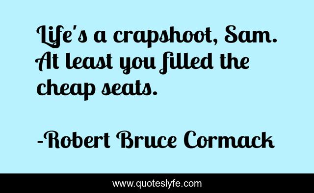 Life's a crapshoot, Sam. At least you filled the cheap seats.