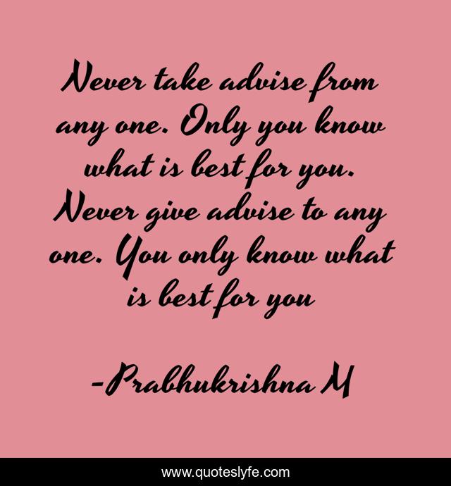 Never take advise from any one. Only you know what is best for you. Never give advise to any one. You only know what is best for you