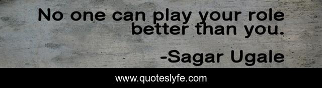 No one can play your role better than you.