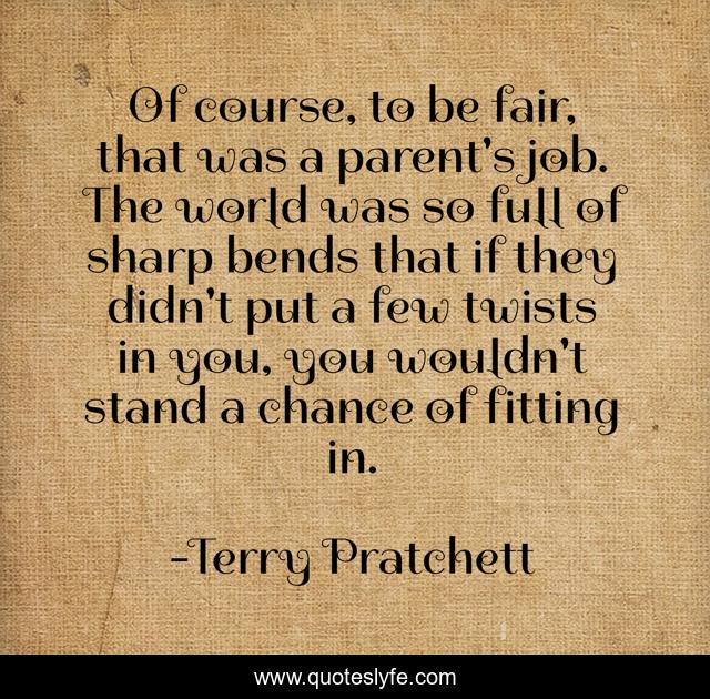 Of course, to be fair, that was a parent's job. The world was so full of sharp bends that if they didn't put a few twists in you, you wouldn't stand a chance of fitting in.