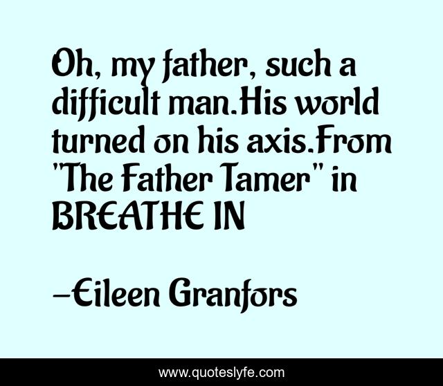 Oh, my father, such a difficult man.His world turned on his axis.From 