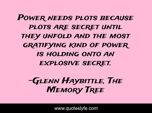 Power needs plots because plots are secret until they unfold and the most gratifying kind of power is holding onto an explosive secret.