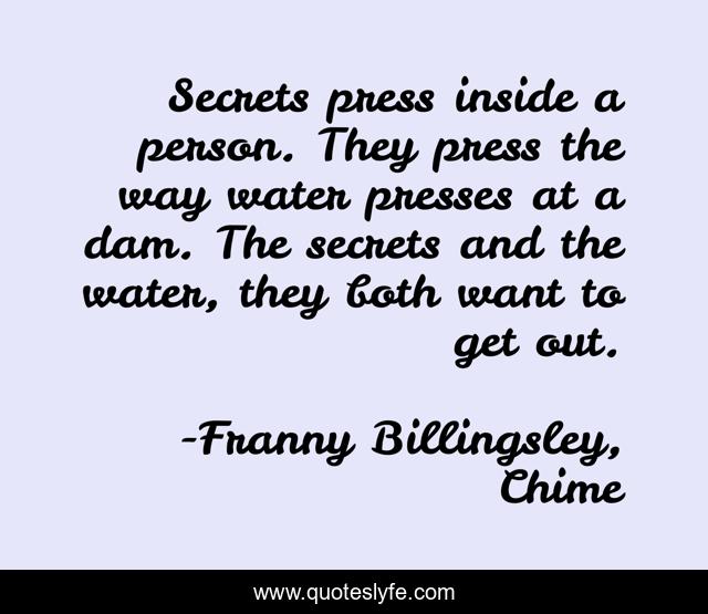 Secrets press inside a person. They press the way water presses at a dam. The secrets and the water, they both want to get out.