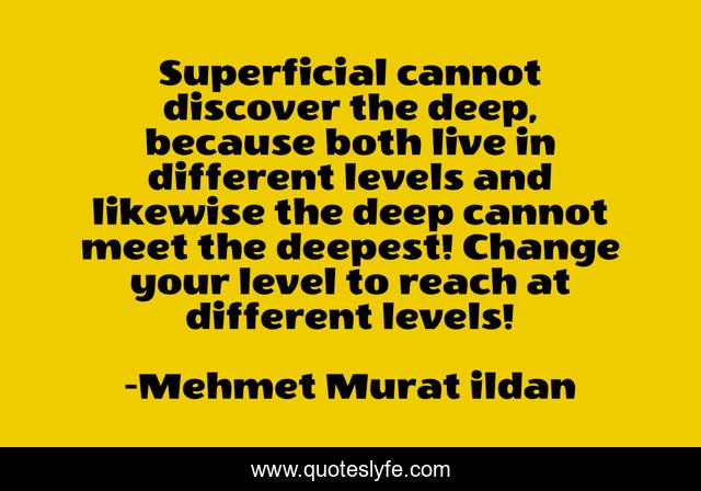 Superficial cannot discover the deep, because both live in different levels and likewise the deep cannot meet the deepest! Change your level to reach at different levels!