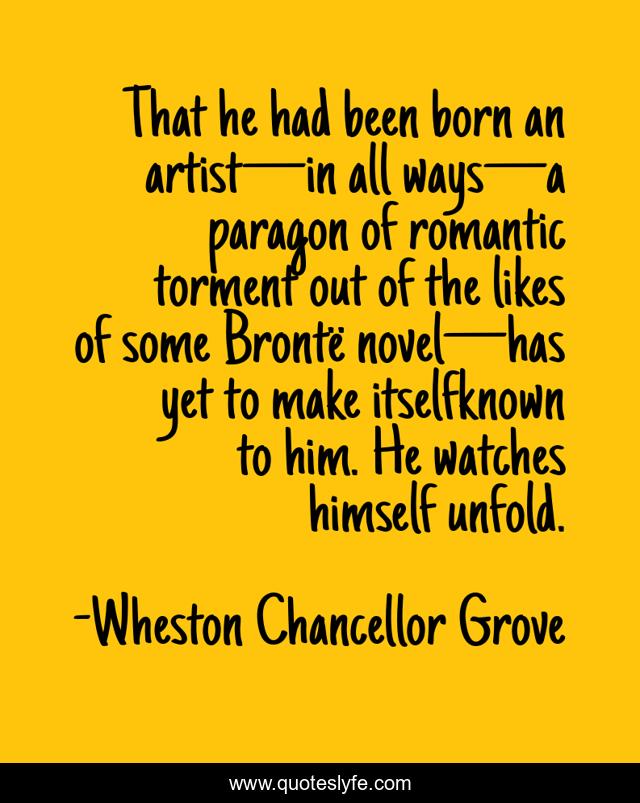 That he had been born an artist—in all ways—a paragon of romantic torment out of the likes of some Brontë novel—has yet to make itselfknown to him. He watches himself unfold.
