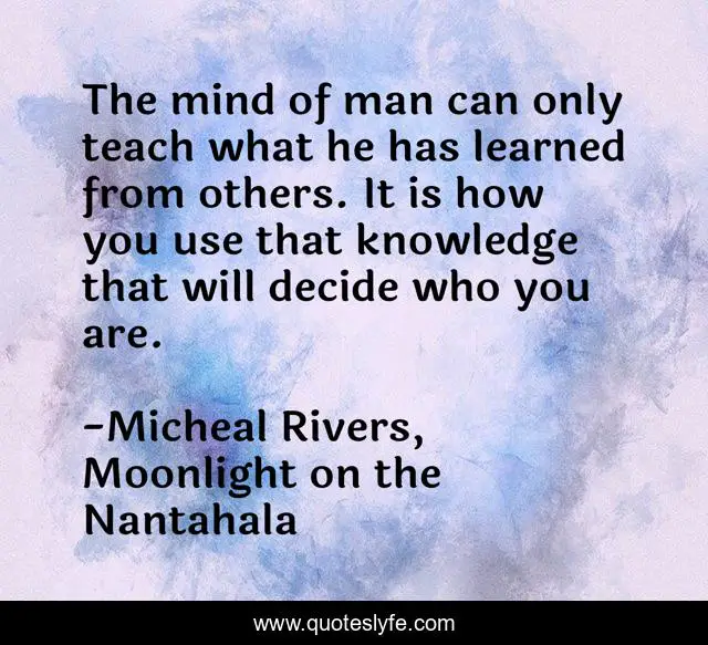 The mind of man can only teach what he has learned from others. It is how you use that knowledge that will decide who you are.