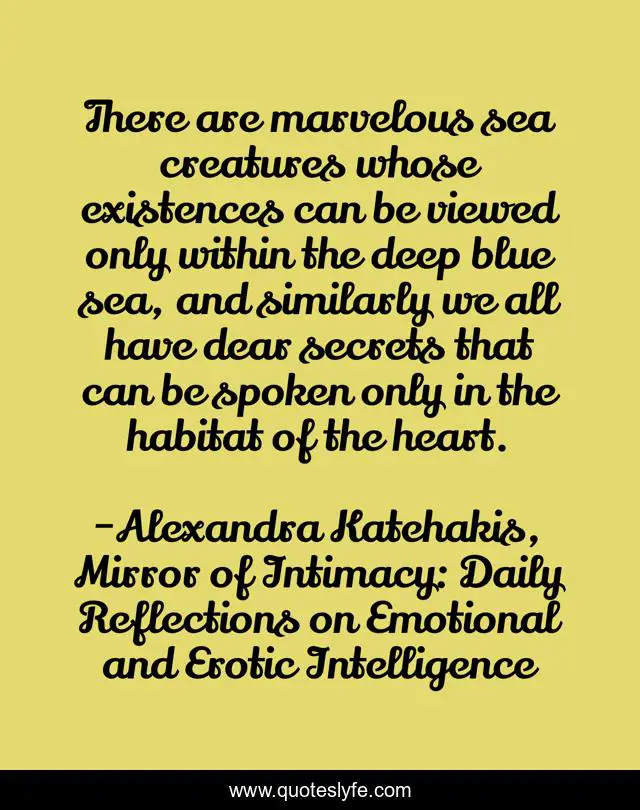 There are marvelous sea creatures whose existences can be viewed only within the deep blue sea, and similarly we all have dear secrets that can be spoken only in the habitat of the heart.