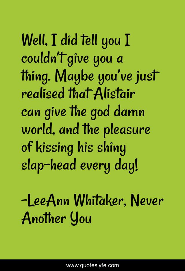 Well, I did tell you I couldn’t give you a thing. Maybe you’ve just realised that Alistair can give the god damn world, and the pleasure of kissing his shiny slap-head every day!
