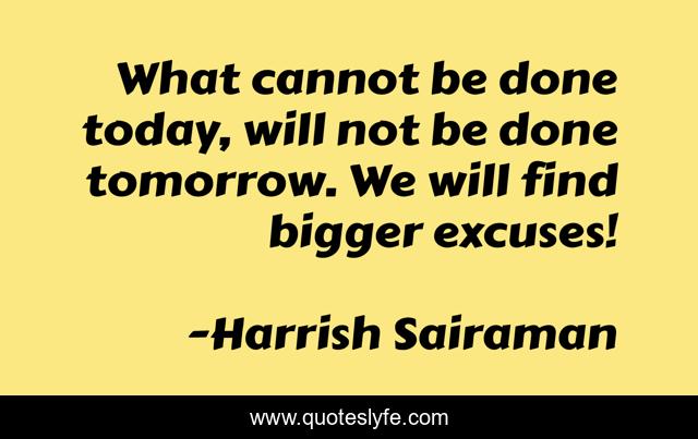 What cannot be done today, will not be done tomorrow. We will find bigger excuses!