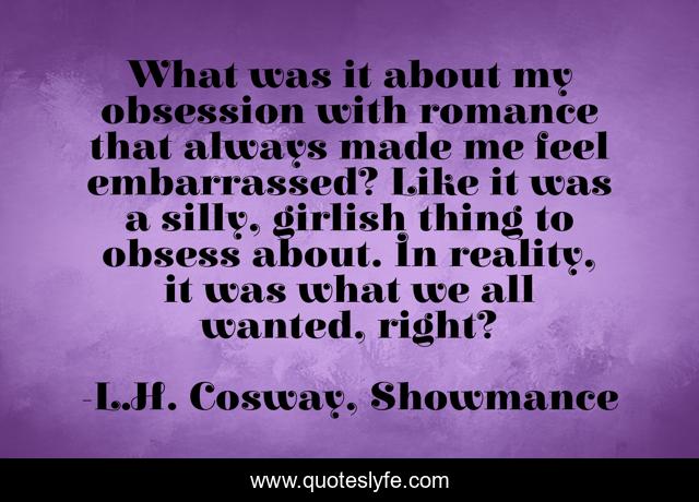What was it about my obsession with romance that always made me feel embarrassed? Like it was a silly, girlish thing to obsess about. In reality, it was what we all wanted, right?