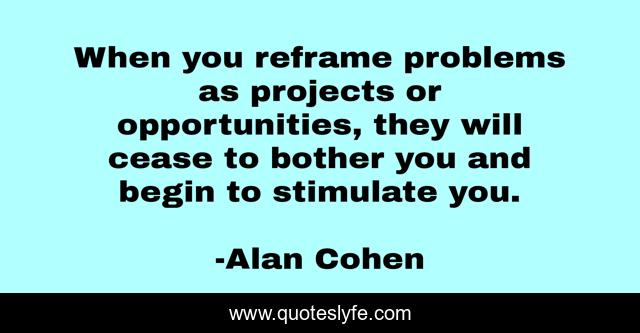 When you reframe problems as projects or opportunities, they will cease to bother you and begin to stimulate you.
