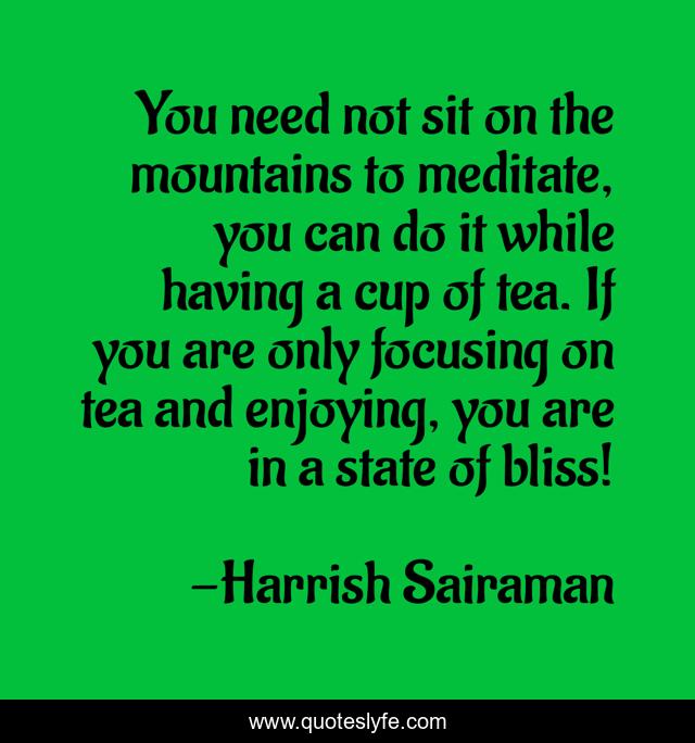 You need not sit on the mountains to meditate, you can do it while having a cup of tea. If you are only focusing on tea and enjoying, you are in a state of bliss!