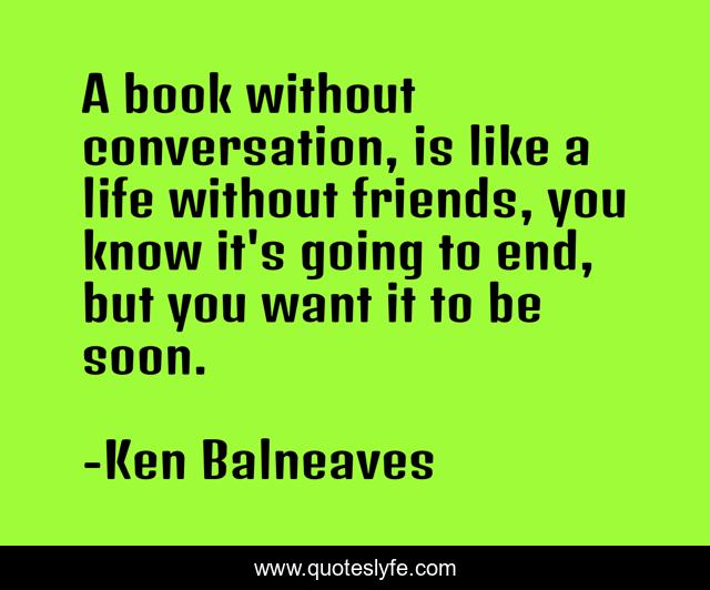 A book without conversation, is like a life without friends, you know it's going to end, but you want it to be soon.