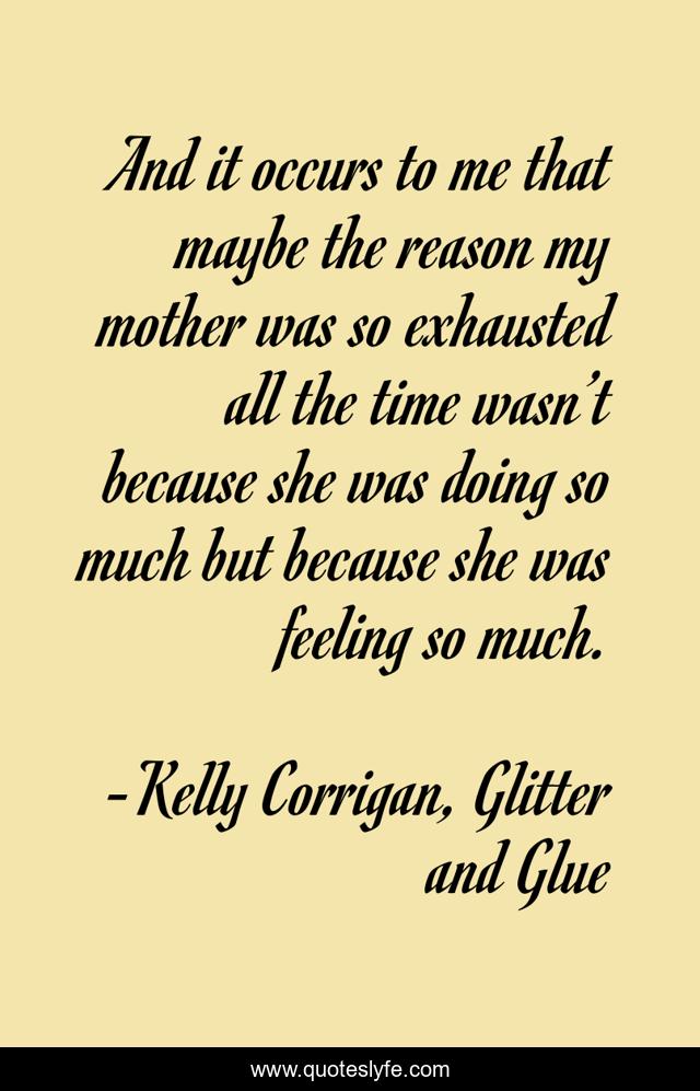 And it occurs to me that maybe the reason my mother was so exhausted all the time wasn’t because she was doing so much but because she was feeling so much.
