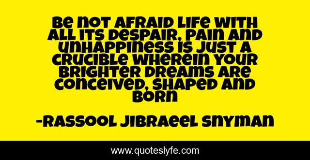 Be not afraid life with all its despair, pain and unhappiness is just a crucible wherein your brighter dreams are conceived, shaped and born
