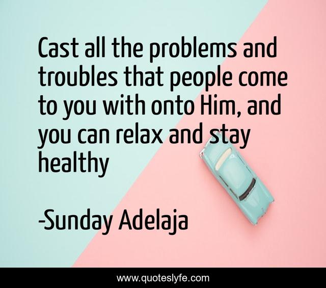 Cast all the problems and troubles that people come to you with onto Him, and you can relax and stay healthy